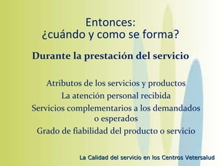 Entonces: ¿cuándo y como se forma? Durante la prestación del servicio Atributos de los servicios y productos La atención personal recibida Servicios complementarios a los demandados o esperados Grado de fiabilidad del producto o servicio 