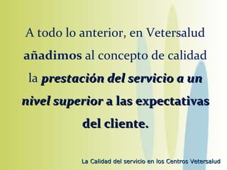 A todo lo anterior, en Vetersalud  añadimos  al concepto de calidad la  prestación del servicio a un nivel superior  a las expectativas del cliente. 