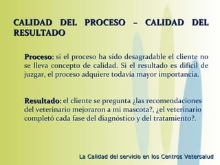 CALIDAD DEL PROCESO – CALIDAD DEL RESULTADO   Proceso :  si el proceso ha sido desagradable el cliente no se lleva concepto de calidad. Si el resultado es difícil de juzgar, el proceso adquiere todavía mayor importancia.   Resultado :  el cliente se pregunta ¿las recomendaciones del veterinario mejoraron a mi mascota?, ¿el veterinario completó cada fase del diagnóstico y del tratamiento?. 