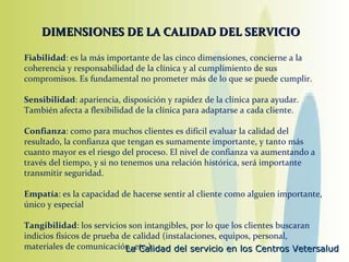 DIMENSIONES DE LA CALIDAD DEL SERVICIO Fiabilidad : es la más importante de las cinco dimensiones, concierne a la coherencia y responsabilidad de la clínica y al cumplimiento de sus compromisos. Es fundamental no prometer más de lo que se puede cumplir. Sensibilidad : apariencia, disposición y rapidez de la clínica para ayudar. También afecta a flexibilidad de la clínica para adaptarse a cada cliente. Confianza : como para muchos clientes es difícil evaluar la calidad del resultado, la confianza que tengan es sumamente importante, y tanto más cuanto mayor es el riesgo del proceso. El nivel de confianza va aumentando a través del tiempo, y si no tenemos una relación histórica, será importante transmitir seguridad. Empatía : es la capacidad de hacerse sentir al cliente como alguien importante, único y especial Tangibilidad : los servicios son intangibles, por lo que los clientes buscaran indicios físicos de prueba de calidad (instalaciones, equipos, personal, materiales de comunicación, etc.) 
