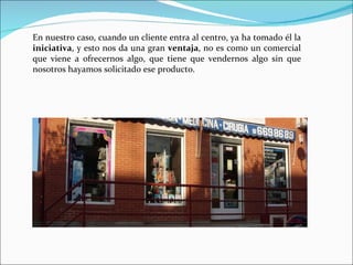 En nuestro caso, cuando un cliente entra al centro, ya ha tomado él la  iniciativa , y esto nos da una gran  ventaja , no es como un comercial que viene a ofrecernos algo, que tiene que vendernos algo sin que nosotros hayamos solicitado ese producto.   