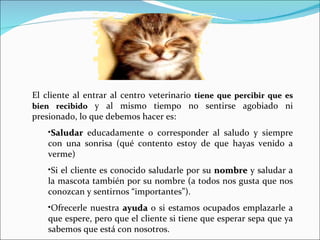 El cliente al entrar al centro veterinario  tiene que percibir que es bien recibido  y al mismo tiempo no sentirse agobiado ni presionado, lo que debemos hacer es: Saludar  educadamente o corresponder al saludo y siempre con una sonrisa (qué contento estoy de que hayas venido a verme) Si el cliente es conocido saludarle por su  nombre  y saludar a la mascota también por su nombre (a todos nos gusta que nos conozcan y sentirnos “importantes”). Ofrecerle nuestra  ayuda  o si estamos ocupados emplazarle a que espere, pero que el cliente si tiene que esperar sepa que ya sabemos que está con nosotros. 