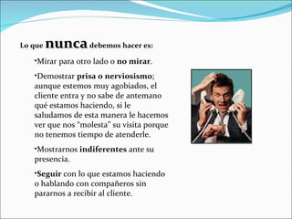 Lo que  nunca  debemos hacer es: Mirar para otro lado o  no mirar . Demostrar  prisa o nerviosismo ; aunque estemos muy agobiados, el cliente entra y no sabe de antemano qué estamos haciendo, si le saludamos de esta manera le hacemos ver que nos “molesta” su visita porque no tenemos tiempo de atenderle. Mostrarnos  indiferentes  ante su presencia. Seguir  con lo que estamos haciendo o hablando con compañeros sin pararnos a recibir al cliente. 