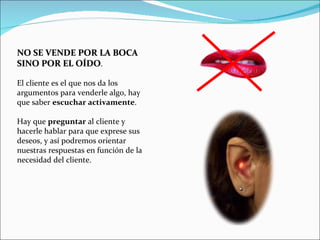 NO SE VENDE POR LA BOCA SINO POR EL OÍDO .  El cliente es el que nos da los argumentos para venderle algo, hay que saber  escuchar   activamente .   Hay que  preguntar  al cliente y hacerle hablar para que exprese sus deseos, y así podremos orientar nuestras respuestas en función de la necesidad del cliente. 