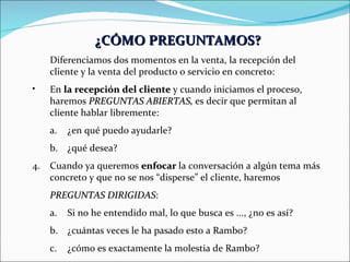 ¿CÓMO PREGUNTAMOS? Diferenciamos dos momentos en la venta, la recepción del cliente y la venta del producto o servicio en concreto: En  la recepción del cliente  y cuando iniciamos el proceso, haremos  PREGUNTAS ABIERTAS,  es decir que permitan al cliente hablar libremente: ¿en qué puedo ayudarle? ¿qué desea? Cuando ya queremos  enfocar  la conversación a algún tema más concreto y que no se nos “disperse” el cliente, haremos  PREGUNTAS DIRIGIDAS : Si no he entendido mal, lo que busca es ..., ¿no es así? ¿cuántas veces le ha pasado esto a Rambo? ¿cómo es exactamente la molestia de Rambo? 
