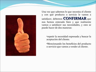 Una vez que sabemos lo que necesita el cliente y con qué producto o servicio le vamos a satisfacer, debemos  CONFIRMAR  que nos hemos enterado bien y que realmente vamos a satisfacer sus necesidades, y esto se puede hacer de dos maneras:   repetir la necesidad expresada y buscar la aceptación del cliente. Mencionando los beneficios del producto o servicio que vamos a vender al cliente. 
