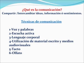 ¿Qué es la comunicación? Compartir /Intercambiar ideas, información ó sentimientos. Técnicas de comunicación   1-Voz y palabras 2-Escucha activa 3-Lenguaje corporal 4-Utilización de material escrito y medios audiovisuales 5-Tacto 6-Olfato 