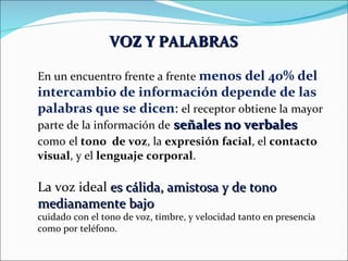 VOZ Y PALABRAS   En un encuentro frente a frente  menos del 40% del intercambio de información depende de las palabras que se dicen :  el receptor obtiene la mayor parte de la información de   señales no verbales  como   el  tono  de voz , la  expresión facial , el  contacto visual , y el  lenguaje corporal . La voz ideal  es cálida, amistosa y de tono medianamente bajo cuidado con el tono de voz, timbre, y velocidad tanto en presencia como por teléfono. 
