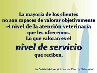 La mayoría de los clientes no son capaces de valorar objetivamente el  nivel de la atención veterinaria que les ofrecemos. Lo que valoran es el nivel de servicio que reciben. 