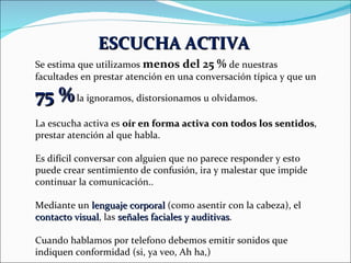 ESCUCHA ACTIVA   Se estima que utilizamos  menos del 25 %  de nuestras facultades en prestar atención en una conversación típica y que un  75 %  la ignoramos, distorsionamos u olvidamos. La escucha activa es  oír en forma activa con todos los sentidos , prestar atención al que habla. Es difícil conversar con alguien que no parece responder y esto puede crear sentimiento de confusión, ira y malestar que impide continuar la comunicación.. Mediante un  lenguaje corporal  (como asentir con la cabeza), el  contacto visual , las  señales faciales y auditivas . Cuando hablamos por telefono debemos emitir sonidos que indiquen conformidad (si, ya veo, Ah ha,) 