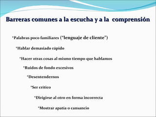 Barreras comunes a la escucha y a la  comprensión   *Palabras poco familiares  (“lenguaje de cliente”) *Hablar demasiado rápido   *Hacer otras cosas al mismo tiempo que hablamos   *Ruidos de fondo excesivos   *Desentendernos   *Ser crítico   *Dirigirse al otro en forma incorrecta   *Mostrar apatía o cansancio   