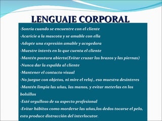 LENGUAJE CORPORAL   -Sonría cuando se encuentre con el cliente -Acaricie a la mascota y se amable con ella -Adopte una expresión amable y acogedora -Muestre interés en lo que cuenta el cliente -Mantén postura abierta(Evitar cruzar los brazos y las piernas) -Nunca dar la espalda al cliente -Mantener el contacto visual  -No juegue con objetos, ni mire el reloj , eso muestra desinteres -Mantén limpia las uñas, las manos, y evitar meterlas en los bolsillos -Esté orgulloso de su aspecto profesional -Evitar hábitos como morderse las uñas,los dedos tocarse el pelo, esto produce distracción del interlocutor . 