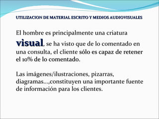 UTILIZACION DE MATERIAL ESCRITO Y MEDIOS AUDIOVISUALES   El hombre es principalmente una criatura  visual , se ha visto que de lo comentado en una consulta, el cliente  sólo es capaz de retener el 10% de lo comentado. Las imágenes/ilustraciones, pizarras, diagramas...,constituyen una importante fuente de información para los clientes. 