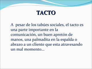 TACTO A  pesar de los tabúes sociales, el tacto es una parte importante en la comunicación, un buen apretón de manos, una palmadita en la espalda o abrazo a un cliente que esta atravesando un mal momento... 