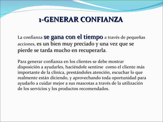1-GENERAR CONFIANZA   La confianza  se gana con el tiempo  a través de pequeñas acciones,  es un bien muy preciado y una vez que se pierde se tarda mucho en recuperarla . Para generar confianza en los clientes se debe mostrar disposición a ayudarles, haciéndole sentirse  como el cliente más importante de la clínica, prestándoles atención, escuchar lo que realmente están diciendo, y aprovechando toda oportunidad para ayudarlo a cuidar mejor a sus mascotas a través de la utilización de los servicios y los productos recomendados. 