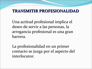TRANSMITIR PROFESIONALIDAD   Una actitud profesional implica el deseo de servir a las personas, la arrogancia profesional es una gran barrera. La profesionalidad en un primer contacto se juzga por el aspecto del interlocutor. 