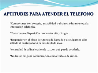 APTITUDES PARA ATENDER EL TELEFONO   *Comportarse con cortesía, amabilidad y eficiencia durante toda la interacción telefónica *Tener buena disposición , concertar cita, cirugía.... *Responder en el plazo de 3 tonos de llamada y disculparnos si ha saltado el contestador ó hemos tardado más. *vetersalud la colina le atiende ......, en qué puedo ayudarle. *No tratar ninguna comunicación como trabajo de rutina. 