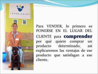 Para VENDER, lo primero es PONERSE EN EL LUGAR DEL CLIENTE para  comprender  por qué quiere comprar un producto determinado, así explicaremos las ventajas de ese producto que satisfagan a ese cliente. 