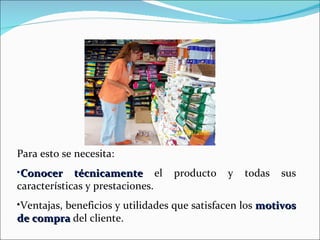 Para esto se necesita: Conocer técnicamente  el producto y todas sus características y prestaciones. Ventajas, beneficios y utilidades que satisfacen los  motivos de compra  del cliente. 