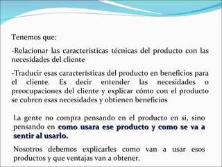 Tenemos que: -Relacionar las características técnicas del producto con las necesidades del cliente -Traducir esas características del producto en beneficios para el cliente. Es decir entender las necesidades o preocupaciones del cliente y explicar cómo con el producto se cubren esas necesidades y obtienen beneficios La gente no compra pensando en el producto en si, sino pensando en  como usara ese producto y como se va a sentir al usarlo. Nosotros debemos explicarles como van a usar esos productos y que ventajas van a obtener. 