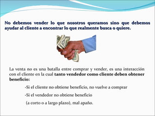 No debemos vender lo que nosotros queramos sino que debemos ayudar al cliente a encontrar lo que realmente busca o quiere. La venta no es una batalla entre comprar y vender, es una interacción con el cliente en la cual  tanto vendedor como cliente deben obtener beneficio: -Si el cliente no obtiene beneficio, no vuelve a comprar -Si el vendedor no obtiene beneficio   (a corto o a largo plazo), mal apaño. 