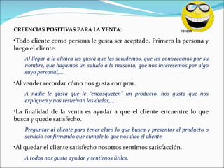 CREENCIAS POSITIVAS PARA LA VENTA : Todo cliente como persona le gusta ser aceptado. Primero la persona y luego el cliente. Al llegar a la clínica les gusta que les saludemos, que les conozcamos por su nombre, que hagamos un saludo a la mascota, que nos interesemos por algo suyo personal,... Al vender recordar cómo nos gusta comprar. A nadie le gusta que le “encasqueten” un producto, nos gusta que nos expliquen y nos resuelvan las dudas,... La finalidad de la venta es ayudar a que el cliente encuentre lo que busca y quede satisfecho. Preguntar al cliente para tener claro lo que busca y presentar el producto o servicio confirmando que cumple lo que nos dice el cliente. Al quedar el cliente satisfecho nosotros sentimos satisfacción. A todos nos gusta ayudar y sentirnos útiles. 