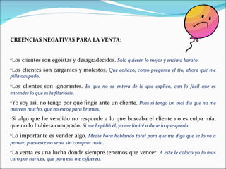 CREENCIAS NEGATIVAS PARA LA VENTA : Los clientes son egoístas y desagradecidos.  Solo quieren lo mejor y encima barato . Los clientes son cargantes y molestos.  Que coñazo, como pregunta el tío, ahora que me pilla ocupado. Los clientes son ignorantes.  Es que no se entera de lo que explico, con lo fácil que es entender lo que es la filariosis . Yo soy así, no tengo por qué fingir ante un cliente.  Pues si tengo un mal día que no me mareen mucho, que no estoy para bromas. Si algo que he vendido no responde a lo que buscaba el cliente no es culpa mía, que no lo hubiera comprado.  Si me lo pidió él, yo me limité a darle lo que quería . Lo importante es vender algo.  Media hora hablando total para que me diga que se lo va a pensar, pues este no se va sin comprar nada . La venta es una lucha donde siempre tenemos que vencer.  A este le coloco yo lo más caro por narices, que para eso me esfuerzo. 