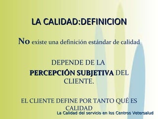 LA CALIDAD:DEFINICION No   existe una definición estándar de calidad DEPENDE DE LA  PERCEPCIÓN SUBJETIVA  DEL CLIENTE. EL CLIENTE DEFINE POR TANTO QUÉ ES CALIDAD 