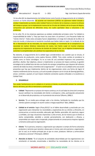 UNIVERSIDAD MAYOR DE SAN SIMON
Sahori Esmeralda Medina Orellana
Mercadotecnia V Grupo: 01 1 – 2021 Mgr. José Ramiro Zapata Barrientos
MORIR ANTES QUE ESCLAVOS VIVIR
En los años 60, los departamentos de Calidad tenían como función el Aseguramiento de la Calidad y
tuvieron un fuerte desarrollo. De acuerdo con Ivancevich [1997]4, los japoneses habían lanzado y
estaban implantando sus teorías sobre Calidad Total en el interior de la empresa y notaron la eficacia
del trabajo en grupo, con la implantación masiva de los Círculos de Calidad y de los Grupos de Mejora,
compuestos por personal de diferentes áreas, los cuales aportaban ideas y soluciones a los
problemas.
En los años 70, en las empresas japonesas ya estaban establecidos principios como "La Calidad es
responsabilidad de todos" y "Hay que hacer las cosas bien a la primera" y era frecuente hablar de
"cliente interno". Todos estos conceptos fueron adaptándose a lo largo de la década de los 80 en el
resto de mundo, al observarse el excelente resultado que habían dado en Japón. En la década de los
90, la liberalización de los mercados, las nuevas tecnologías, el incremento de la competencia y la
necesidad de realizar drásticas reducciones de costes, han hecho surgir en muchas empresas
programas de implantación de Sistemas de Gestión de Calidad Total, con el objetivo fundamental de
aumentar la competitividad y de satisfacer las expectativas de los clientes.
No obstante, el aseguramiento de la calidad sigue considerándose una cuestión que se vincula, al
departamento de producción, como explica Romero, *2003+. “Esta visión cambia al considerar la
calidad como un factor estratégico. Ya no se trata de una actividad inspectora sino preventiva:
planificar, diseñar, fijar objetivos, educar e implementar un proceso de mejora continua, la gestión
estratégica de la calidad hace de ésta una fuente de ventajas competitivas que requiere del esfuerzo
colectivo de todas las áreas y miembros de la organización ”. El autor ve a la calidad como una acción
preventiva que hay que implementar dentro de las organizaciones como una forma de lograr el
máximo rendimiento de los recursos, y el cual se puede comparar con el círculo de Deming (planificar,
actuar, controlar y ajustar), el cual mejora mediante constantes ajustes enfocados a la excelencia o
Calidad Total.
2. DESARROLLO
Para poder familiarizarse con la calidad en el servicio al cliente, es primordial conocer los conceptos
básicos del tema, por ello se mencionan a continuación:
 Calidad: “Representa un proceso de mejora continua, en el cual todas las áreas de la empresa
buscan satisfacer las necesidades del cliente o anticiparse a ellas, participando activamente
en el desarrollo de productos o en la prestación de servicios“(Álvarez, 2006).5
 Servicio: “Es un medio para entregar valor a los clientes, facilitando los resultados que los
clientes quieren conseguir sin asumir costes o riesgos específicos” (Bon, 2008).6
 Calidad en el servicio: Según (Pizzo,2013),7 es el hábito desarrollado y practicado por una
organización para interpretar las necesidades y expectativas de sus clientes y ofrecerles, en
consecuencia, un servicio accesible, adecuado, ágil, flexible, apreciable, útil, oportuno, seguro
y confiable, aún bajo situaciones imprevistas o ante errores, de tal manera que el cliente se
sienta comprendido, atendido y servido personalmente, con dedicación y eficacia, y
sorprendido con mayor valor al esperado, proporcionando en consecuencia mayores ingresos
y menores costos para la organización.
 Cliente: “Es la persona, empresa u organización que adquiere o compra de forma voluntaria
productos o servicios que necesita o desea para sí mismo, para otra persona u organización;
por lo cual, es el motivo principal por el que se crean, producen, fabrican y comercializan
productos y servicios” (Thompson, 2009).8
 Atención al cliente: “Es el conjunto de actividades desarrolladas por las organizaciones con
orientación al mercado, encaminadas a identificar las necesidades de los clientes en la
 
