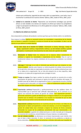 UNIVERSIDAD MAYOR DE SAN SIMON
Sahori Esmeralda Medina Orellana
Mercadotecnia V Grupo: 01 1 – 2021 Mgr. José Ramiro Zapata Barrientos
MORIR ANTES QUE ESCLAVOS VIVIR
compra para satisfacerlas, logrando de este modo cubrir sus expectativas, y por tanto, crear o
incrementar la satisfacción de nuestros clientes” (Blanco, 2001, citado en Pérez, 2007, p.6).9
 Calidad en la atención al cliente: “Representa una herramienta estratégica que permite
ofrecer un valor añadido a los clientes con respecto a la oferta que realicen los competidores
y lograr la percepción de diferencias en la oferta global de la empresa” (Blanco, 2001, citado
en Pérez, 2007, p.8).10
2.1.Objetivo de calidad con el servicio
Esta comprende los atributos del producto o servicio que hace que los clientes estén o no satisfechos.
Para mejorar la calidad objetivo es necesario conocer las necesidades y expectativas de los clientes,
para así diseñar o rediseñar el producto o servicio en función de esas necesidades. Es decir, son los
clientes los que definen la calidad objetivo.
2.2.Las siete claves de la Gestión de Calidad.- Orientación al cliente, liderazgo, trabajo en
equipo, capacitación continua, mejoramiento continuo, uso del método científico y gestión
participativa .A continuación mencionaremos las siete claves de la gestión de calidad.
2.2.1. Orientación al cliente: Todos los esfuerzos de la empresa deben concentrarse en
satisfacer y superar las necesidades y expectativas de los clientes. Para lo cual es
fundamental obtener los mejores estándares de los productos y servicios a un mínimo
costo.
2.2.2. Liderazgo: El liderazgo no es sólo el elemento que permite que una empresa se cree,
crezca y madure. Además, para imponer un estilo de gestión de calidad, tarea prioritaria
de los gerentes, éste debe ser expresado en acciones y en un cambio conductual que nace
en la cabeza de la organización. No se trata del proyecto de un área específica, debe
involucrar a la cabeza de la organización para contagiar al resto.
2.2.3. Trabajo en equipo: Para lograr cambiar las práctica de gestión se necesita de un estilo
participativo de gestión que promueva el aporte de todos los miembros del equipo. Es
también tarea de los líderes de la organización el tener la capacidad de escucha y facilitar
los espacios para la discusión y el mejoramiento. Esto es fundamental cuando se trata de
desarrollar equipos con tareas específicas.
2.2.4. Capacitación continua: Preparación y perfeccionamiento son dos palabras claves. Es
imprescindible que el personal esté calificado adecuadamente, de lo contrario no se
logrará una evolución del sistema de gestión de calidad. Esta capacitación permite ir
generando autonomía y grados de libertad que a la larga se traducirá en una organización
proactiva que se anticipa a los problemas o los resuelve sin necesidad de que los altos
rangos sean los que tomen ciertas decisiones de los procesos.
2.2.5. Mejoramiento continuo: Basándonos en la premisa de que los errores y las fallas de una
organización se deben principalmente a errores de sistemas, y no en los trabajadores, la
gestión de calidad debe estar orientada a mejorar los sistemas de forma constante,
eliminando las causas de los problemas; previniendo más que reaccionando; y no
buscando culpables. La gestión de calidad promueve un estilo marcado por la búsqueda
permanente de la excelencia, concentrándose en buscar mejoras y no explicaciones.
2.2.6. Uso del método científico: Las decisiones no se toman improvisando o por instinto, sino
que en base a datos concretos. Es decir, la resolución de los problemas se aborda en
forma sistemática. Se deben utilizar herramientas y métodos adecuados que respalden las
 
