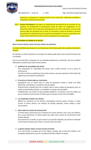 UNIVERSIDAD MAYOR DE SAN SIMON
Sahori Esmeralda Medina Orellana
Mercadotecnia V Grupo: 01 1 – 2021 Mgr. José Ramiro Zapata Barrientos
MORIR ANTES QUE ESCLAVOS VIVIR
decisiones y monitoreen la implementación de las soluciones, verificando resultados y
analizando y realizando correcciones.
2.2.7. Gestión Participativa: Para lograr un mejoramiento permanente de los procesos de una
empresa, es fundamental la participación activa de todos los trabajadores en los
diferentes niveles. No se trata de que desaparezcan los roles y jerarquías, sino que cada
proceso debe ser conducido por un líder, el cual estará a cargo de conducir su proceso
generando las condiciones para que se genere la participación. La tarea es aprovechar y no
perder todo el potencial de cada uno de los integrantes de la organización.
2.3.Principios de calidad en el servicio
Atraer nuevos clientes cuesta más que retener los existentes
Un cliente satisfecho permanece en una empresa por más tiempo, gasta más y puede profundizar la
relación.
Por ejemplo, un cliente satisfecho con la tarjeta de crédito puede afiliar otros servicios financieros de
la compañía.
Esta es una venta fácil, comparada con las campañas publicitarias en televisión y de otros métodos
sofisticados y costosos para atraer nuevos clientes.
 Satisfacer las necesidades del cliente
Para comprender las necesidades del cliente, solo se debe escuchar su voz y actuar en
consecuencia.
Escuchar al cliente se puede hacer de muchas maneras, como por ejemplo con formularios de
sugerencias y encuestas de satisfacción.
 El servicio al cliente debe ser consistente
Supongamos que un cliente visita un salón de peluquería costoso y recibe una cálida
bienvenida, una bebida y un excelente corte de cabello.
Posteriormente, estando fuera de la ciudad, visita la misma cadena de peluquería, pero no
recibe una bienvenida amistosa, ni una bebida, ni un gran corte de cabello.
Probablemente, ese cliente no haya quedado satisfecho y no volverá a usar esa cadena, ya
que no recibió el mismo servicio al cliente, que es más que un buen corte de cabello.
 Los empleados también son clientes
Mejorar las relaciones con los clientes y proveedores internos ayuda a brindar un mejor
servicio al cliente externo, con tiempos de entrega reducidos, mayor calidad y mejor
comunicación.
 Abrir todos los canales de comunicación
El cliente desea comunicarse con la empresa de muchas maneras: cara a cara, por teléfono,
fax y correo electrónico. El cliente espera que todos estos canales de comunicación estén
siempre abiertos.
Esto representa un desafío, ya que requiere una solución integrada, que brinde al empleado
la información necesaria para ofrecer un servicio eficaz al cliente.
 La gente siempre espera un buen servicio al cliente
En un día normal, se espera que el tren llegue a tiempo, que el café esté caliente y sea
entregado rápidamente, y que los compañeros de labor trabajen en equipo.
 