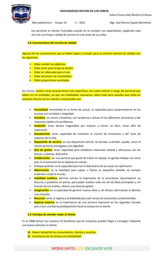 UNIVERSIDAD MAYOR DE SAN SIMON
Sahori Esmeralda Medina Orellana
Mercadotecnia V Grupo: 01 1 – 2021 Mgr. José Ramiro Zapata Barrientos
MORIR ANTES QUE ESCLAVOS VIVIR
Las personas se sienten frustradas cuando no se cumplen sus expectativas, exigiendo cada
vez más una mayor calidad de servicio en más áreas de sus vidas.
2.4.Características del servicio de calidad
Algunas de las características que se deben seguir y cumplir para un correcto servicio de calidad, son
las siguientes:
• Debe cumplir sus objetivos.
• Debe servir para lo que se diseño.
• Debe ser adecuado para el uso.
• Debe solucionar las necesidades.
• Debe proporcionar resultados.
Así mismo, existen otras características más específicas, las cuales estarán a cargo del personal que
labora en las entidades, ya que son habilidades necesarias, sobre todo para aquellos que están en
contacto directo con los clientes, estas pueden ser:
• Formalidad: honestidad en la forma de actuar, la capacidad para comprometerse en los
asuntos con seriedad e integridad
• Iniciativa: ser activo y dinámico, con tendencia a actuar en las diferentes situaciones y dar
respuesta rápida a los problemas.
• Ambición: tener deseos inagotables por mejorar y crecer; es decir, tener afán de
superación.
• Autodominio: tener capacidad de mantener el control de emociones y del resto de
aspectos de la vida.
• Disposición de servicio: es una disposición natural, no forzada, a atender, ayudar, servir al
cliente de forma entregada y con dignidad.
• Don de gentes: tener capacidad para establecer relaciones calidad y afectuosas con los
demás, y además, disfrutarlo.
• Colaboración: ser una persona que gusta de trabar en equipo, le agrada trabajar con otros
para la consecución de un objetivo en común.
• Enfoque positivo: es la capacidad para ver el lado bueno de las cosas con optimismo.
• Observación: es la habilidad para captar o fijarse en pequeños detalles no siempre
evidentes a todo el mundo.
• Habilidad analítica: permite extraer lo importante de lo secundario, descomponer un
discurso o problema en partes, para poder analizar cada una de las ideas principales y, en
función de ese análisis, ofrecer una solución global.
• Imaginación: es la capacidad de generar nuevas ideas y, de ofrecer alternativas al abordar
una situación.
• Recursos: tener el ingenio y la habilidad para salir airoso de situaciones comprometidas.
• Aspecto externo: es la importancia de una primera impresión en los segundos iniciales
para crear una buena predisposición hacia la compra en el cliente.
2.5.Ventajas de atender mejor al cliente
En el 2008 Vartuli nos muestra 15 beneficios que las empresas pueden llegar a conseguir mediante
une buena atención al cliente:
1) Mayor lealtad de los consumidores, clientes y usuarios.
2) Incremento de las ventas y la rentabilidad.
 