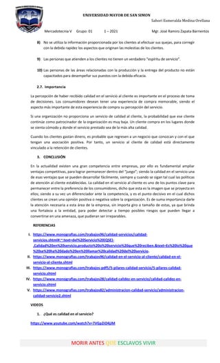 UNIVERSIDAD MAYOR DE SAN SIMON
Sahori Esmeralda Medina Orellana
Mercadotecnia V Grupo: 01 1 – 2021 Mgr. José Ramiro Zapata Barrientos
MORIR ANTES QUE ESCLAVOS VIVIR
8) No se utiliza la información proporcionada por los clientes al efectuar sus quejas, para corregir
con la debida rapidez los aspectos que originan las molestias de los clientes.
9) Las personas que atienden a los clientes no tienen un verdadero “espíritu de servicio”.
10) Las personas de las áreas relacionadas con la producción y la entrega del producto no están
capacitados para desempeñar sus puestos con la debida eficacia.
2.7. Importancia
La percepción de haber recibido calidad en el servicio al cliente es importante en el proceso de toma
de decisiones. Los consumidores desean tener una experiencia de compra memorable, siendo el
aspecto más importante de esta experiencia de compra su percepción del servicio.
Si una organización no proporciona un servicio de calidad al cliente, la probabilidad que ese cliente
continúe como patrocinador de la organización es muy baja. Un cliente compra en los lugares donde
se sienta cómodo y donde el servicio prestado sea de la más alta calidad.
Cuando los clientes gastan dinero, es probable que regresen a un negocio que conozcan y con el que
tengan una asociación positiva. Por tanto, un servicio al cliente de calidad está directamente
vinculado a la retención de clientes.
3. CONCLUSIÓN
En la actualidad existen una gran competencia entre empresas, por ello es fundamental ampliar
ventajas competitivas, para lograr permanecer dentro del “juego”; siendo la calidad en el servicio una
de esas ventajas que se pueden desarrollar fácilmente, siempre y cuando se sigan tal cual las políticas
de atención al cliente establecidas. La calidad en el servicio al cliente es uno de los puntos clave para
permanecer entre la preferencia de los consumidores, dicho que esta es la imagen que se proyecta en
ellos; siendo a su vez un diferenciador ante la competencia, y es el punto decisivo en el cual dichos
clientes se crean una opinión positiva o negativa sobre la organización. Es de suma importancia darle
la atención necesaria a esta área de la empresa, sin importa giro o tamaño de estas, ya que brinda
una fortaleza a la entidad, para poder detectar a tiempo posibles riesgos que pueden llegar a
convertirse en una amenaza, que pudieran ser irreparables.
REFERENCIAS
I. https://www.monografias.com/trabajos96/calidad-servicios/calidad-
servicios.shtml#:~:text=del%20Servicio%20(QSE)-
,Calidad%20en%20servicio,producto%20o%20servicio%20que%20reciben.&text=Es%20lo%20que
%20se%20ha%20dado%20en%20llamar%20calidad%20del%20servicio.
II. https://www.monografias.com/trabajos96/calidad-en-el-servicio-al-cliente/calidad-en-el-
servicio-al-cliente.shtml
III. https://www.monografias.com/trabajos-pdf5/5-pilares-calidad-servicio/5-pilares-calidad-
servicio.shtml
IV. https://www.monografias.com/trabajos28/calidad-calidez-en-servicio/calidad-calidez-en-
servicio.shtml
V. https://www.monografias.com/trabajos82/administracion-calidad-servicio/administracion-
calidad-servicio2.shtml
VIDEOS
1. ¿Qué es calidad en el servicio?
https://www.youtube.com/watch?v=7VGp2iO4jJM
 