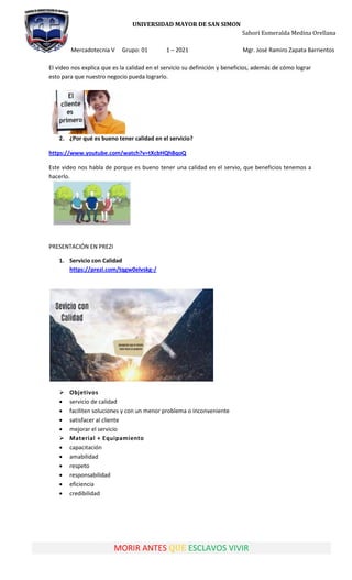 UNIVERSIDAD MAYOR DE SAN SIMON
Sahori Esmeralda Medina Orellana
Mercadotecnia V Grupo: 01 1 – 2021 Mgr. José Ramiro Zapata Barrientos
MORIR ANTES QUE ESCLAVOS VIVIR
El video nos explica que es la calidad en el servicio su definición y beneficios, además de cómo lograr
esto para que nuestro negocio pueda lograrlo.
2. ¿Por qué es bueno tener calidad en el servicio?
https://www.youtube.com/watch?v=tXcbHQh8qoQ
Este video nos habla de porque es bueno tener una calidad en el servio, que beneficios tenemos a
hacerlo.
PRESENTACIÓN EN PREZI
1. Servicio con Calidad
https://prezi.com/tqgw0elvskg-/
 Objetivos
 servicio de calidad
 faciliten soluciones y con un menor problema o inconveniente
 satisfacer al cliente
 mejorar el servicio
 Material + Equipamiento
 capacitación
 amabilidad
 respeto
 responsabilidad
 eficiencia
 credibilidad
 