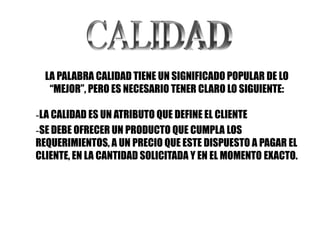 LA PALABRA CALIDAD TIENE UN SIGNIFICADO POPULAR DE LO
   “MEJOR”, PERO ES NECESARIO TENER CLARO LO SIGUIENTE:

-LA CALIDAD ES UN ATRIBUTO QUE DEFINE EL CLIENTE
-SE DEBE OFRECER UN PRODUCTO QUE CUMPLA LOS
REQUERIMIENTOS, A UN PRECIO QUE ESTE DISPUESTO A PAGAR EL
CLIENTE, EN LA CANTIDAD SOLICITADA Y EN EL MOMENTO EXACTO.
 