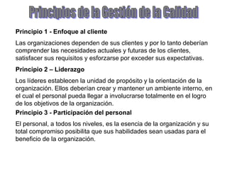 Principio 1 - Enfoque al cliente
Las organizaciones dependen de sus clientes y por lo tanto deberían
comprender las necesidades actuales y futuras de los clientes,
satisfacer sus requisitos y esforzarse por exceder sus expectativas.
Principio 2 – Liderazgo
Los líderes establecen la unidad de propósito y la orientación de la
organización. Ellos deberían crear y mantener un ambiente interno, en
el cual el personal pueda llegar a involucrarse totalmente en el logro
de los objetivos de la organización.
Principio 3 - Participación del personal
El personal, a todos los niveles, es la esencia de la organización y su
total compromiso posibilita que sus habilidades sean usadas para el
beneficio de la organización.
 