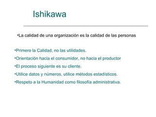 Ishikawa

 •La calidad de una organización es la calidad de las personas


•Primero la Calidad, no las utilidades.
•Orientación hacia el consumidor, no hacia el productor
•El proceso siguiente es su cliente.
•Utilice datos y números, utilice métodos estadísticos.
•Respeto a la Humanidad como filosofía administrativa.
 