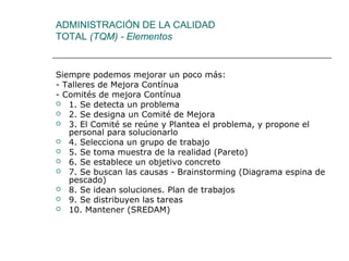 ADMINISTRACIÓN DE LA CALIDAD
TOTAL (TQM) - Elementos


Siempre podemos mejorar un poco más:
- Talleres de Mejora Contínua
- Comités de mejora Contínua
 1. Se detecta un problema
 2. Se designa un Comité de Mejora
 3. El Comité se reúne y Plantea el problema, y propone el
   personal para solucionarlo
 4. Selecciona un grupo de trabajo
 5. Se toma muestra de la realidad (Pareto)
 6. Se establece un objetivo concreto
 7. Se buscan las causas - Brainstorming (Diagrama espina de
   pescado)
 8. Se idean soluciones. Plan de trabajos
 9. Se distribuyen las tareas
 10. Mantener (SREDAM)
 
