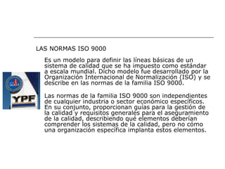 LAS NORMAS ISO 9000
  Es un modelo para definir las líneas básicas de un
  sistema de calidad que se ha impuesto como estándar
  a escala mundial. Dicho modelo fue desarrollado por la
  Organización Internacional de Normalización (ISO) y se
  describe en las normas de la familia ISO 9000.

  Las normas de la familia ISO 9000 son independientes
  de cualquier industria o sector económico específicos.
  En su conjunto, proporcionan guías para la gestión de
  la calidad y requisitos generales para el aseguramiento
  de la calidad, describiendo qué elementos deberían
  comprender los sistemas de la calidad, pero no cómo
  una organización específica implanta estos elementos.
 
