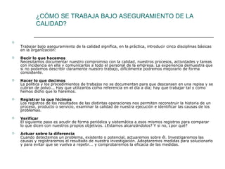 ¿CÓMO SE TRABAJA BAJO ASEGURAMIENTO DE LA
            CALIDAD?


    Trabajar bajo aseguramiento de la calidad significa, en la práctica, introducir cinco disciplinas básicas
    en la organización:
   Decir lo que hacemos
    Necesitamos documentar nuestro compromiso con la calidad, nuestros procesos, actividades y tareas
    con incidencia en ella y comunicarlos a todo el personal de la empresa. La experiencia demuestra que
    si no podemos describir claramente nuestro trabajo, difícilmente podremos mejorarlo de forma
    consistente.
   Hacer lo que decimos
    La política y los procedimientos de trabajos no se documentan para que descansen en una repisa y se
    cubran de polvo... Hay que utilizarlos como referencia en el día a día; hay que trabajar tal y como
    hemos dicho que lo haremos.
   Registrar lo que hicimos
    Los registros de los resultados de las distintas operaciones nos permiten reconstruir la historia de un
    proceso, producto o servicio, examinar la calidad de nuestra ejecución e identificar las causas de los
    problemas.
   Verificar
    El siguiente paso es acudir de forma periódica y sistemática a esos mismos registros para comparar
    lo que dicen con nuestros propios objetivos. ¿Estamos alcanzándolos? Y si no, ¿por qué?
   Actuar sobre la diferencia
    Cuando detectemos un problema, existente o potencial, actuaremos sobre él. Investigaremos las
    causas y registraremos el resultado de nuestra investigación. Adoptaremos medidas para solucionarlo
    y para evitar que se vuelva a repetir... y comprobaremos la eficacia de las medidas.
 