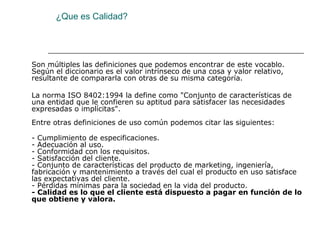 ¿Que es Calidad?




Son múltiples las definiciones que podemos encontrar de este vocablo.
Según el diccionario es el valor intrínseco de una cosa y valor relativo,
resultante de compararla con otras de su misma categoría.

La norma ISO 8402:1994 la define como "Conjunto de características de
una entidad que le confieren su aptitud para satisfacer las necesidades
expresadas o implícitas".
Entre otras definiciones de uso común podemos citar las siguientes:

- Cumplimiento de especificaciones.
- Adecuación al uso.
- Conformidad con los requisitos.
- Satisfacción del cliente.
- Conjunto de características del producto de marketing, ingeniería,
fabricación y mantenimiento a través del cual el producto en uso satisface
las expectativas del cliente.
- Pérdidas mínimas para la sociedad en la vida del producto.
- Calidad es lo que el cliente está dispuesto a pagar en función de lo
que obtiene y valora.
 