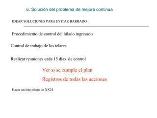 6. Solución del problema de mejora continua

IDEAR SOLUCIONES PARA EVITAR BARRADO


Procedimiento de control del hilado ingresado

Control de trabajo de los telares


Realizar reuniones cada 15 días  de control

                    Ver si se cumple el plan
                    Registros de todas las acciones
Hacer un lote piloto de XX24
 