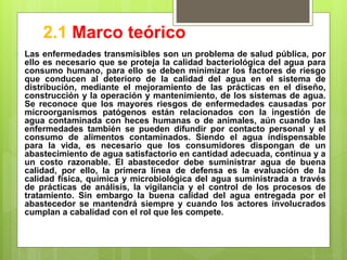 2.1 Marco teórico
 Las enfermedades transmisibles son un problema de salud pública, por
ello es necesario que se proteja la calidad bacteriológica del agua para
consumo humano, para ello se deben minimizar los factores de riesgo
que conducen al deterioro de la calidad del agua en el sistema de
distribución, mediante el mejoramiento de las prácticas en el diseño,
construcción y la operación y mantenimiento, de los sistemas de agua.
Se reconoce que los mayores riesgos de enfermedades causadas por
microorganismos patógenos están relacionados con la ingestión de
agua contaminada con heces humanas o de animales, aún cuando las
enfermedades también se pueden difundir por contacto personal y el
consumo de alimentos contaminados. Siendo el agua indispensable
para la vida, es necesario que los consumidores dispongan de un
abastecimiento de agua satisfactorio en cantidad adecuada, continua y a
un costo razonable. El abastecedor debe suministrar agua de buena
calidad, por ello, la primera línea de defensa es la evaluación de la
calidad física, química y microbiológica del agua suministrada a través
de prácticas de análisis, la vigilancia y el control de los procesos de
tratamiento. Sin embargo la buena calidad del agua entregada por el
abastecedor se mantendrá siempre y cuando los actores involucrados
cumplan a cabalidad con el rol que les compete.
 
