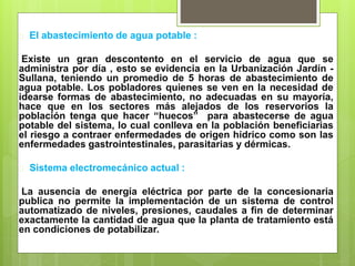  El abastecimiento de agua potable :
Existe un gran descontento en el servicio de agua que se
administra por día , esto se evidencia en la Urbanización Jardín -
Sullana, teniendo un promedio de 5 horas de abastecimiento de
agua potable. Los pobladores quienes se ven en la necesidad de
idearse formas de abastecimiento, no adecuadas en su mayoría,
hace que en los sectores más alejados de los reservorios la
población tenga que hacer “huecos” para abastecerse de agua
potable del sistema, lo cual conlleva en la población beneficiarias
el riesgo a contraer enfermedades de origen hídrico como son las
enfermedades gastrointestinales, parasitarias y dérmicas.
 Sistema electromecánico actual :
La ausencia de energía eléctrica por parte de la concesionaria
publica no permite la implementación de un sistema de control
automatizado de niveles, presiones, caudales a fin de determinar
exactamente la cantidad de agua que la planta de tratamiento está
en condiciones de potabilizar.
 