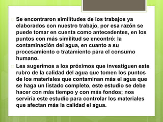 Se encontraron similitudes de los trabajos ya
elaborados con nuestro trabajo, por esa razón se
puede tomar en cuenta como antecedentes, en los
puntos con más similitud se encontró: la
contaminación del agua, en cuanto a su
procesamiento o tratamiento para el consumo
humano.
 Les sugerimos a los próximos que investiguen este
rubro de la calidad del agua que tomen los puntos
de los materiales que contaminan más el agua que
se haga un listado completo, este estudio se debe
hacer con más tiempo y con más fondos; nos
serviría este estudio para controlar los materiales
que afectan más la calidad el agua.
 
