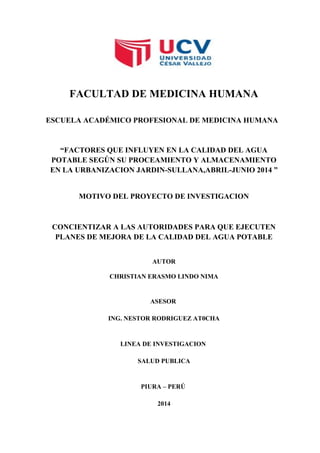 FACULTAD DE MEDICINA HUMANA
ESCUELA ACADÉMICO PROFESIONAL DE MEDICINA HUMANA
“FACTORES QUE INFLUYEN EN LA CALIDAD DEL AGUA
POTABLE SEGÚN SU PROCEAMIENTO Y ALMACENAMIENTO
EN LA URBANIZACION JARDIN-SULLANA,ABRIL-JUNIO 2014 ”
MOTIVO DEL PROYECTO DE INVESTIGACION
CONCIENTIZAR A LAS AUTORIDADES PARA QUE EJECUTEN
PLANES DE MEJORA DE LA CALIDAD DEL AGUA POTABLE
AUTOR
CHRISTIAN ERASMO LINDO NIMA
ASESOR
ING. NESTOR RODRIGUEZ AT0CHA
LINEA DE INVESTIGACION
SALUD PUBLICA
PIURA – PERÚ
2014
 