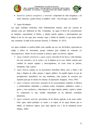 UNIVERSIDAD NACIONAL DE LOJA
AREA AGROPECUARIA Y DE RECURSOS NATURALES RENOVABLES
INGENIERÍA EN MANEJO Y CONSERVACIÓN DEL MEDIO AMBIENTE
IX CICLO
11
● Sustancias químicas inorgánicas y minerales: comprenden las sales inorgánicas y los
ácidos minerales, pueden afectar el equilibrio ácido – base del agua y la salinidad.
 Aguas Residuales
Las aguas residuales domésticas están deficientemente tratadas, tanto por ausencia de
sistemas como por deficiencia de ellos. Contaminan las aguas al elevar las concentraciones
de nutrientes, especialmente el fósforo, y añaden materia orgánica y microorganismo que
limitan el uso de esta agua para consumo, riego y bebida de animales, lo que puede afectar
muy seriamente la salud de las personas (Serrano, A. Martínez, R., 2015).
Las aguas residuales se pueden definir como aquellas que por uso del hombre, representan un
peligro y deben ser desechadas, porque contienen gran cantidad de sustancias y/o
microorganismos. Dentro de este concepto se incluyen aguas con diversos orígenes:
 Aguas residuales domésticas o aguas negras: proceden de las heces y orina humanas,
del aseo personal y de la cocina y de la limpieza de la casa. Suelen contener gran
cantidad de materia orgánica y microorganismos, así como restos de jabones,
detergentes, lejía y grasas.
 Aguas blancas: pueden ser de procedencia atmosférica (lluvia, nieve o hielo) o del
riego y limpieza de calles, parques y lugares públicos. En aquellos lugares en que las
precipitaciones atmosféricas son muy abundantes, éstas pueden de evacuarse por
separado para que no saturen los sistemas de depuración (Espigares, Perez, 1985).
 Aguas residuales industriales: proceden de los procesamientos realizados en fábricas
y establecimientos industriales y contienen aceites, detergentes, antibióticos, ácidos y
grasas y otros productos y subproductos de origen mineral, químico, vegetal o animal.
Su composición es muy variable, dependiendo de las diferentes actividades
industriales.
 Aguas residuales agrícolas: procedentes de las labores agrícolas en las zonas rurales.
Estas aguas suelen participar, en cuanto a su origen, de las aguas urbanas que se
utilizan, en numerosos lugares, para riego agrícola con o sin un tratamiento previo
(Muñoz, 2008).
 