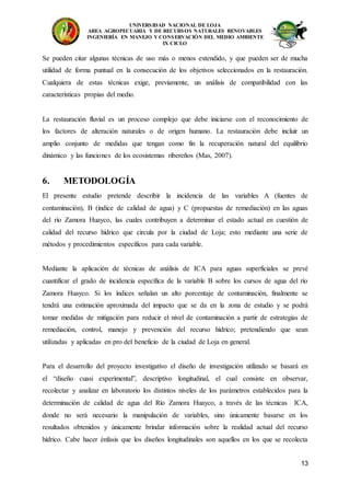 UNIVERSIDAD NACIONAL DE LOJA
AREA AGROPECUARIA Y DE RECURSOS NATURALES RENOVABLES
INGENIERÍA EN MANEJO Y CONSERVACIÓN DEL MEDIO AMBIENTE
IX CICLO
13
Se pueden citar algunas técnicas de uso más o menos extendido, y que pueden ser de mucha
utilidad de forma puntual en la consecución de los objetivos seleccionados en la restauración.
Cualquiera de estas técnicas exige, previamente, un análisis de compatibilidad con las
características propias del medio.
La restauración fluvial es un proceso complejo que debe iniciarse con el reconocimiento de
los factores de alteración naturales o de origen humano. La restauración debe incluir un
amplio conjunto de medidas que tengan como fin la recuperación natural del equilibrio
dinámico y las funciones de los ecosistemas ribereños (Mas, 2007).
6. METODOLOGÍA
El presente estudio pretende describir la incidencia de las variables A (fuentes de
contaminación), B (índice de calidad de agua) y C (propuestas de remediación) en las aguas
del río Zamora Huayco, las cuales contribuyen a determinar el estado actual en cuestión de
calidad del recurso hídrico que circula por la ciudad de Loja; esto mediante una serie de
métodos y procedimientos específicos para cada variable.
Mediante la aplicación de técnicas de análisis de ICA para aguas superficiales se prevé
cuantificar el grado de incidencia específica de la variable B sobre los cursos de agua del río
Zamora Huayco. Si los índices señalan un alto porcentaje de contaminación, finalmente se
tendrá una estimación aproximada del impacto que se da en la zona de estudio y se podrá
tomar medidas de mitigación para reducir el nivel de contaminación a partir de estrategias de
remediación, control, manejo y prevención del recurso hídrico; pretendiendo que sean
utilizadas y aplicadas en pro del beneficio de la ciudad de Loja en general.
Para el desarrollo del proyecto investigativo el diseño de investigación utilizado se basará en
el “diseño cuasi experimental”, descriptivo longitudinal, el cual consiste en observar,
recolectar y analizar en laboratorio los distintos niveles de los parámetros establecidos para la
determinación de calidad de agua del Río Zamora Huayco, a través de las técnicas ICA,
donde no será necesario la manipulación de variables, sino únicamente basarse en los
resultados obtenidos y únicamente brindar información sobre la realidad actual del recurso
hídrico. Cabe hacer énfasis que los diseños longitudinales son aquellos en los que se recolecta
 