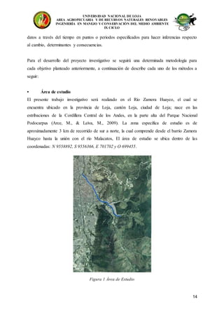 UNIVERSIDAD NACIONAL DE LOJA
AREA AGROPECUARIA Y DE RECURSOS NATURALES RENOVABLES
INGENIERÍA EN MANEJO Y CONSERVACIÓN DEL MEDIO AMBIENTE
IX CICLO
14
datos a través del tiempo en puntos o periodos especificados para hacer inferencias respecto
al cambio, determinantes y consecuencias.
Para el desarrollo del proyecto investigativo se seguirá una determinada metodología para
cada objetivo planteado anteriormente, a continuación de describe cada uno de los métodos a
seguir:
• Área de estudio
El presente trabajo investigativo será realizado en el Río Zamora Huayco, el cual se
encuentra ubicado en la provincia de Loja, cantón Loja, ciudad de Loja; nace en las
estribaciones de la Cordillera Central de los Andes, en la parte alta del Parque Nacional
Podocarpus (Arce, M., & Leiva, M., 2009). La zona específica de estudio es de
aproximadamente 3 km de recorrido de sur a norte, la cual comprende desde el barrio Zamora
Huayco hasta la unión con el río Malacatos, El área de estudio se ubica dentro de las
coordenadas: N 9558892, S 9556366, E 701702 y O 699455.
Figura 1 Área de Estudio
 
