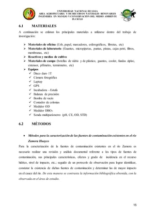 UNIVERSIDAD NACIONAL DE LOJA
AREA AGROPECUARIA Y DE RECURSOS NATURALES RENOVABLES
INGENIERÍA EN MANEJO Y CONSERVACIÓN DEL MEDIO AMBIENTE
IX CICLO
15
6.1 MATERIALES
A continuación se enlistan los principales materiales a utilizarse dentro del trabajo de
investigación:
 Materiales de oficina (Usb, papel, marcadores, esferográficos, libretas, etc)
 Materiales de laboratorio (Guantes, micropipetas, puntas, pinzas, cajas petri, filtros,
membranas, etc)
 Reactivos y medios de cultivo
 Materiales de campo (botellas de vidrio y de plástico, guantes, cooler, fundas ziploc,
extensor, pHmetro, termómetro, etc)
 Equipos
 Disco duro 1T
 Cámara fotográfica
 Laptop
 GPS
 Incubadora - Estufa
 Balanza de precisión
 Bomba de vacío
 Contador de colonias
 Medidor OD
 Medidor DBO5
 Sonda multiparámetro (pH, CE, OD, STD)
6.2 MÉTODOS
 Métodos para la caracterización de las fuentes de contaminación existentes en el río
Zamora Huayco
Para la caracterización de la fuentes de contaminación existentes en el río Zamora es
necesario realizar una revisión y análisis documental referente a los tipos de fuentes de
contaminación, sus principales características, efectos y grado de incidencia en el recurso
hídrico, nivel de impacto, etc.; seguido de un protocolo de observación para lograr identificar,
constatar la existencia de dichas fuentes de contaminación y determinar las de mayor impacto
en el cauce del río. De esta manera se contrasta la información bibliográfica obtenida, con la
observada en el área de estudio.
 